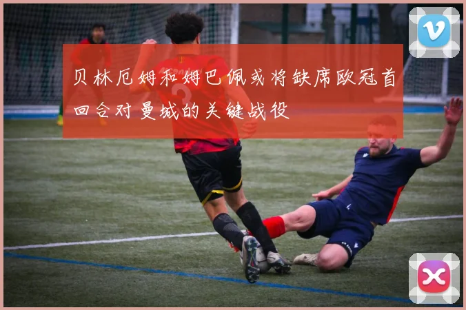 贝林厄姆和姆巴佩或将缺席欧冠首回合对曼城的关键战役