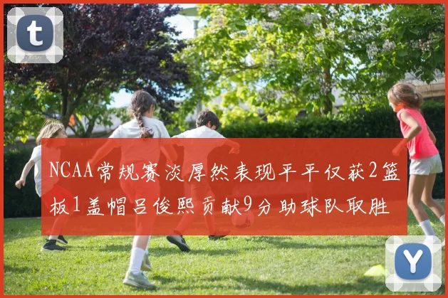 NCAA常规赛淡厚然表现平平仅获2篮板1盖帽吕俊熙贡献9分助球队取胜
