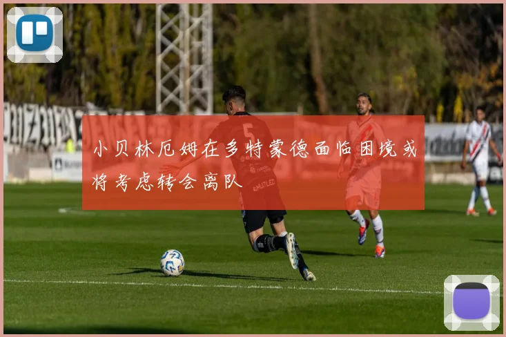 小贝林厄姆在多特蒙德面临困境或将考虑转会离队