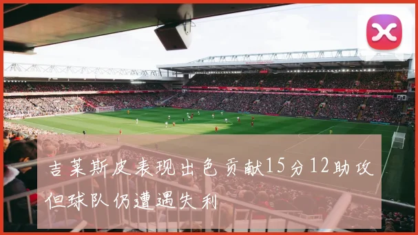 吉莱斯皮表现出色贡献15分12助攻但球队仍遭遇失利
