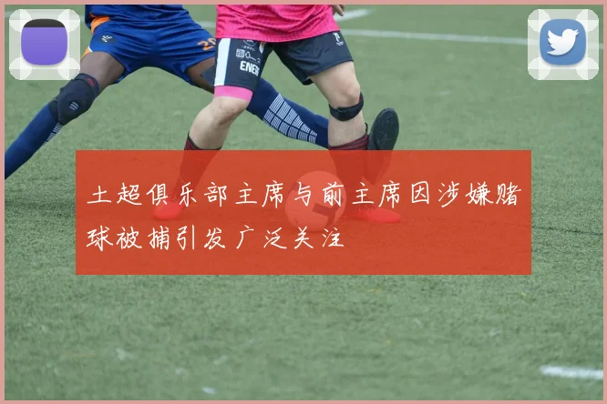 土超俱乐部主席与前主席因涉嫌赌球被捕引发广泛关注
