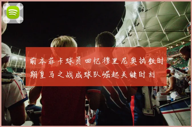 前本菲卡球员回忆穆里尼奥执教时期皇马之战成球队崛起关键时刻