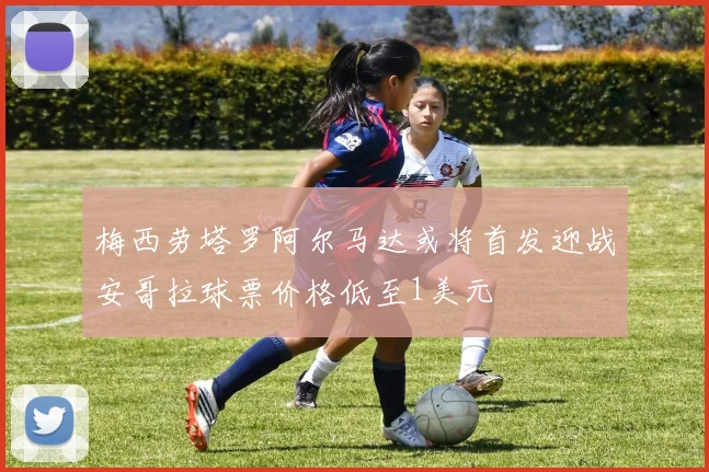 梅西劳塔罗阿尔马达或将首发迎战安哥拉球票价格低至1美元