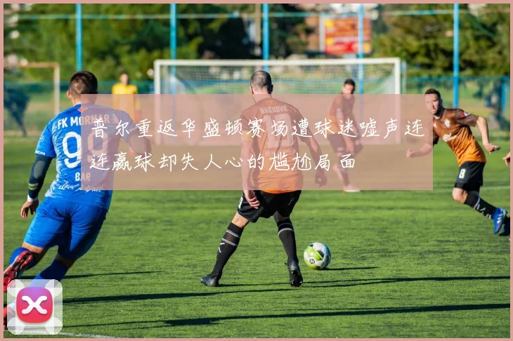 普尔重返华盛顿赛场遭球迷嘘声连连赢球却失人心的尴尬局面
