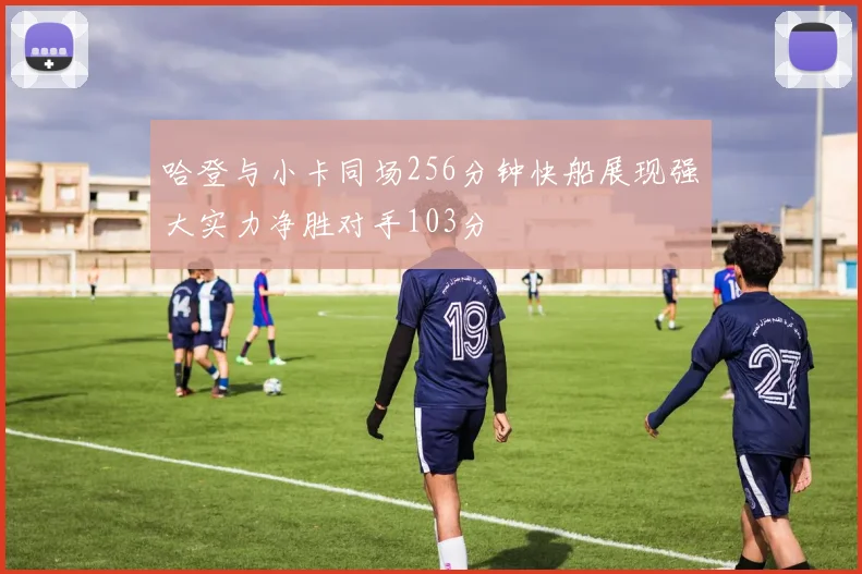 哈登与小卡同场256分钟快船展现强大实力净胜对手103分
