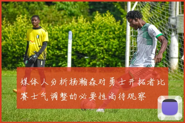 媒体人分析杨瀚森对勇士开拓者比赛士气调整的必要性尚待观察