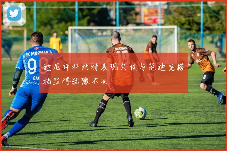 迪尼评科纳特表现欠佳与范迪克搭档显得犹豫不决
