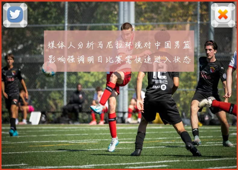 媒体人分析马尼拉环境对中国男篮影响强调明日比赛需快速进入状态