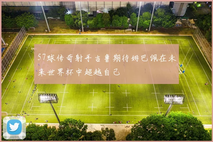 57球传奇射手吉鲁期待姆巴佩在未来世界杯中超越自己